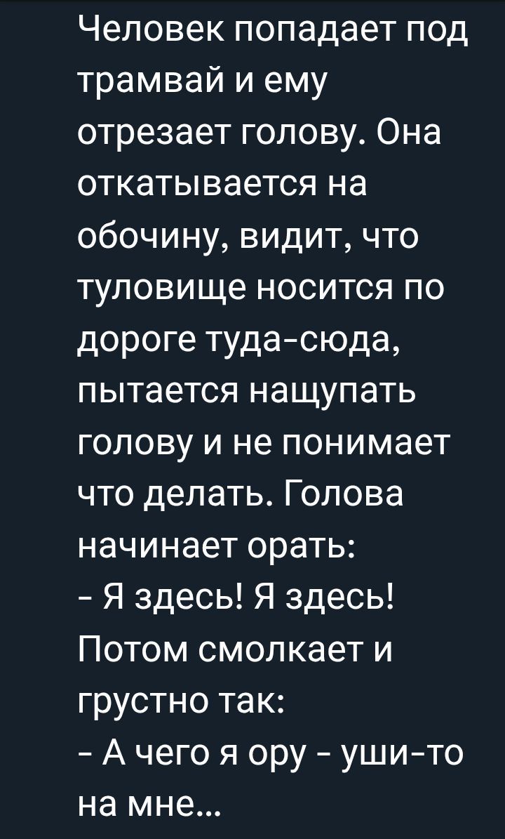 Человек попадает под трамвай и ему отрезает голову. Она откатывается на обочину, видит, что туловище носится по дороге туда-сюда, пытается нащупать голову и не понимает что делать. Голова начинает орать: - Я здесь! Я здесь! Потом смолкает и грустно так: - А чего я ору – уши-то на мне...