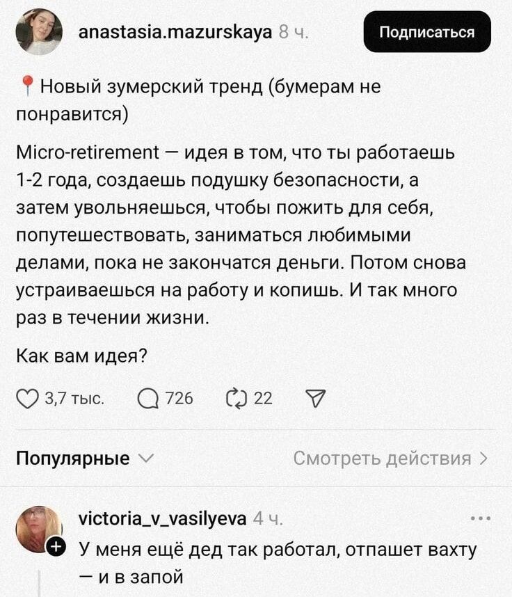🔴 Новый зумерский тренд (бумерам не понравится)

Micro-retirement — идея в том, что ты работаешь 1-2 года, создаёшь подушку безопасности, а затем увольняешься, чтобы пожить для себя, попутешествовать, заниматься любимыми делами, пока не закончатся деньги. Потом снова устраиваешься на работу и копишь. И так много раз в течение жизни.

Как вам идея?

— У меня ещё дед так работал, отпашет вахту — и в запой