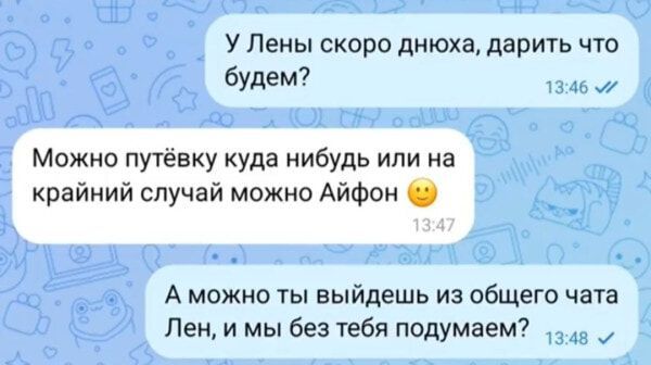 У Лены скоро днюха, дарить что будем?
Можно путёвку куда нибудь или на крайний случай можно Айфон 🙂
А можно ты выйдешь из общего чата Лен, и мы без тебя подумаем?