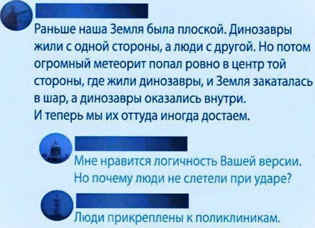 Раньше наша Земля была плоской. Динозавры жили с одной стороны, а люди с другой. Но потом огромный метеорит попал ровно в центр той стороны, где жили динозавры, и Земля закаталась в шар, а динозавры оказались внутри. И теперь мы их оттуда иногда достаем.

Мне нравится логичность Вашей версии. Но почему люди не слетели при ударе?

Люди прикреплены к поликлиникам.