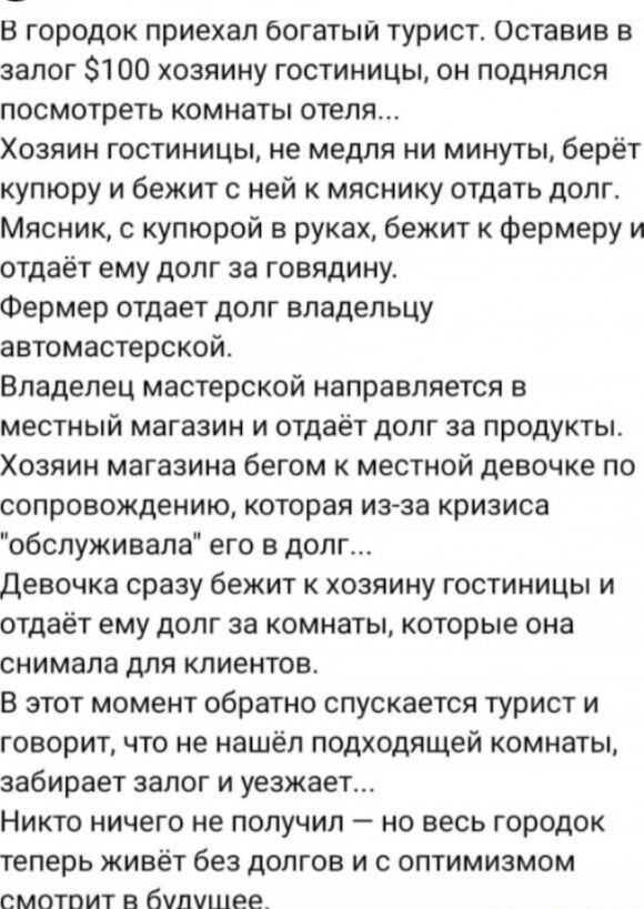 В городок приехал богатый турист. Оставив в залог $100 хозяйку гостиницы, он поднялся посмотреть комнаты отеля...
Хозяйка гостиницы, не медля ни минуты, берёт купюру и бежит с ней к мяснику отдать долг.
Мясник, с купюрой в руках, бежит к фермеру и отдаёт ему долг за говдину.
Фермер отдаёт долг владельцу автомастерской.
Владелец мастерской направляется в местный магазин и отдаёт долг за продукты.
Хозяин магазина бегом к местной девочке по сопровождению, которая из-за кризиса 