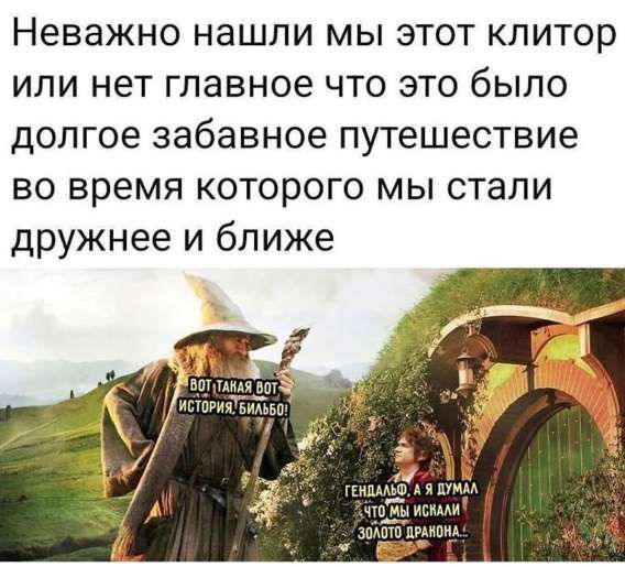 Неважно нашли мы этот клитор или нет главное что это было долгое забавное путешествие во время которого мы стали дружнее и ближе.

ВОЛТ ТАКАЯ ВОТ ИСТОРИЯ, БЛЯБЛБО!

ГЕНДАЛЬФ, А Я ДУМАЛ ЧТО МЫ ИСКАЛИ ЗОЛОТО ДРАКОНА.