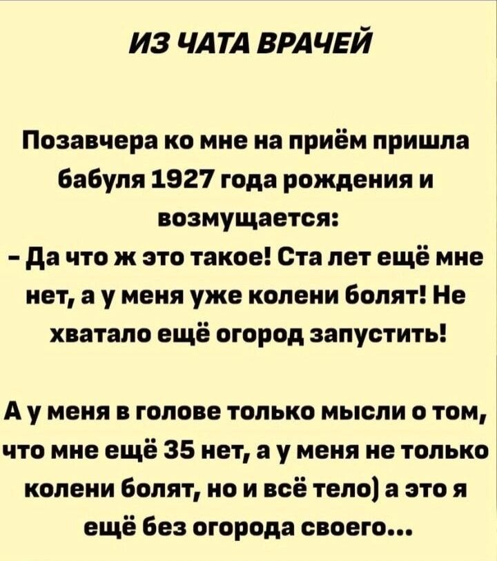 ИЗ ЧАТА ВРАЧЕЙ

Позавчера ко мне на приём пришла бабушка 1927 года рождения и возмущается:
- Да что ж это такое! Ста лет ещё мне нет, а у меня уже колени болят! Не хватало ещё огород запустить!

А у меня в голове только мысли о том, что мне ещё 35 нет, а у меня не только колени болят, но и всё тело, а это я ещё без огорода своего...