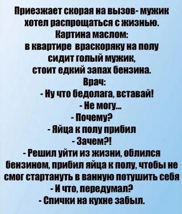 Приезжает скорая на вызов- мужик хотел распрощаться с жизнью. Картина маслом: в квартире в разброску на полу сидит голый мужик, стоит едкий запах бензина.
Врач:
- Ну что бедолага, вставай!
- Не могу...
- Почему?
- Яйца к полу прибил
- Зачем?!
- Решил уйти из жизни, облил себя бензином, прибил яйца к полу, чтобы не смог стартануть в ванную потушить себя.
- И что, передумал?!
- Спички на кухне забыл.