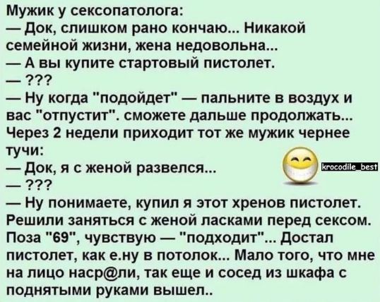 Мужик у сексопатолога:  — Док, слишком рано кончаю... Никакой семейной жизни, жена недовольна...  — А вы купите стартовый пистолет.  — ???  — Ну когда 