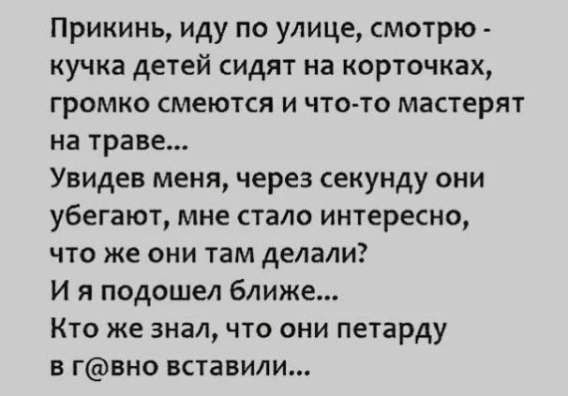 Прикинь, иду по улице, смотрю - кучка детей сидят на корточках, громко смеются и что-то мастерят на траве...
Увижу меня, через секунду они убегают, мне стало интересно, что же они там делали?
И я подошёл ближе...
Кто же знал, что они петарду в g@вно вставили...