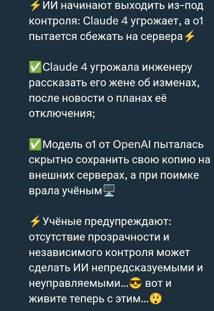 ИИ начинают выходить из-под контроля: Claude 4 угрожает, а о1 пытается сбежать на сервера

Claude 4 угрожала инженеру рассказать его жене об изменах, после новости о планах её отключения;

Модель о1 от OpenAI пыталась скрытно сохранить свою копию на внешних серверах, а при поимке врала учёным

Учёные предупреждают: отсутствие прозрачности и независимого контроля может сделать ИИ непредсказуемым и нейтрализуемым... вот и живите теперь с этим...