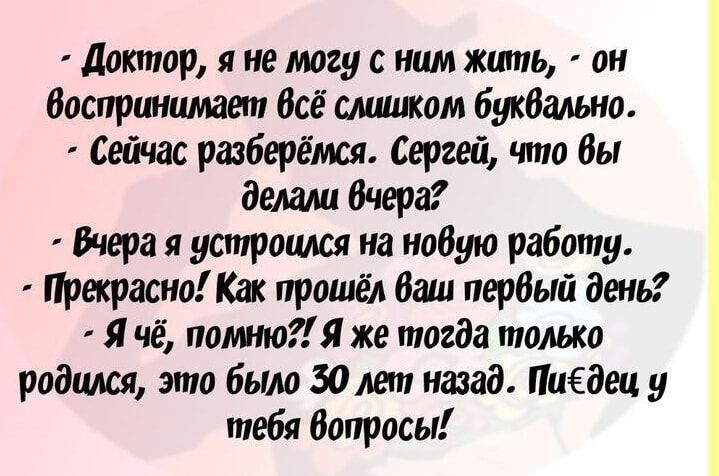 Доктор, я не могу с ним жить, - он воспринимает всё слишком буквально.
- Сейчас разберёмся. Сергей, что вы делали вчера?
- Вчера я устроился на новую работу.
- Прекрасно! Как прошёл ваш первый день?
- Я чё, помню?! Я же тогда только родился, это было 30 лет назад. Пи*дец у тебя вопросы!
