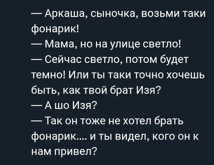 — Аркаша, сыночка, возьми таки фонарик!
— Мама, но на улице светло!
— Сейчас светло, потом будет темно! Или ты таки точно хочешь быть, как твой брат Изя?
— А шо Изя?
— Так он тоже не хотел брать фонарик.... и ты видел, кого он к нам привел!