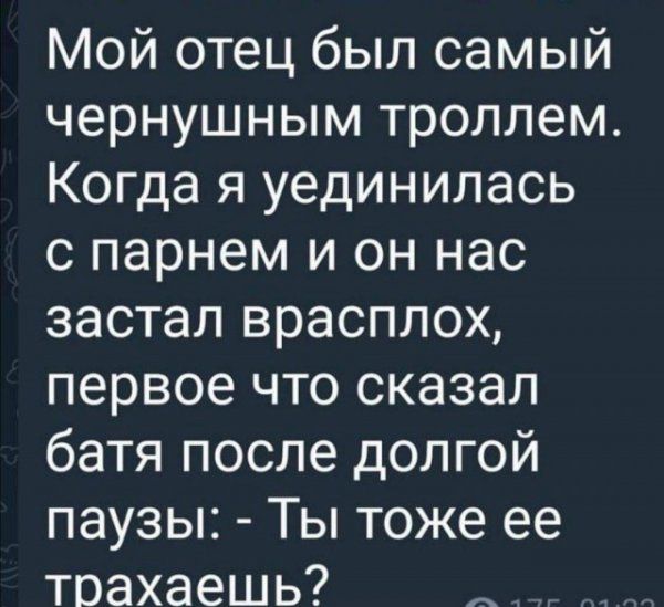 Мой отец был самый чернушным троллем. Когда я уединялась с парнем и он нас застал врасплох, первое что сказал батя после долгой паузы: - Ты тоже ее трахаешь?