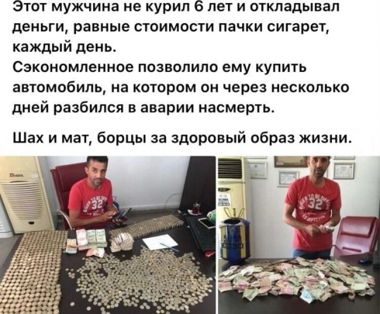 Этот мужчина не курил 6 лет и откладывал деньги, равные стоимости пачки сигарет, каждый день.
Сэкономленное позволило ему купить автомобиль, на котором он через несколько дней разбился в аварии насмерть.
Шах и мат, борцы за здоровый образ жизни.