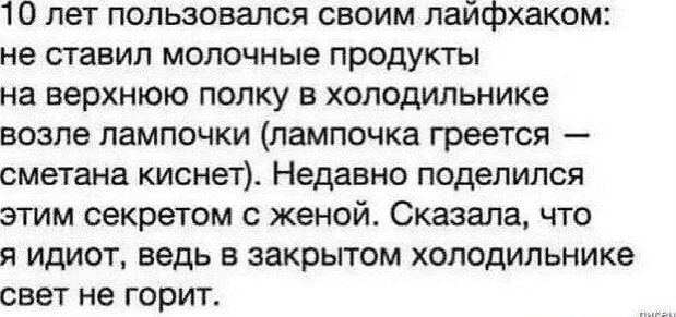 10 лет пользовался своим лайфхаком: не ставил молочные продукты на верхнюю полку в холодильнике возле лампочки (лампочка греется — сметана киснет). Недавно поделился этим секретом с женой. Сказала, что я idiot, ведь в закрытом холодильнике свет не горит.