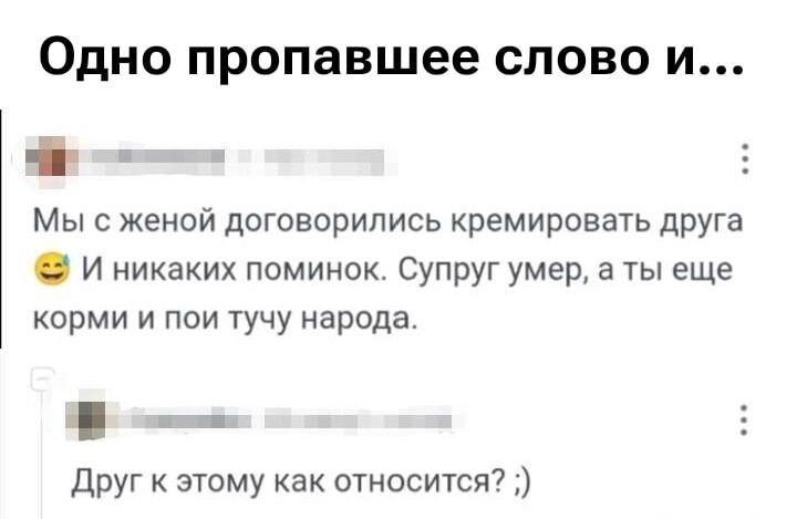 Одно пропавшее слово и...

Мы с женой договорились кремировать друга 😄 И никаких поминок. Супруг умер, а ты еще корми и пои тучу народа.

Друг к этому как относится? ;)