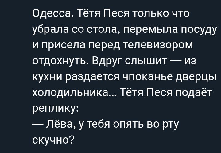 Одесса. Тётя Песа только что убрала со стола, перемыла посуду и присела перед телевизором отдохнуть. Вдруг слышит — из кухни раздается хлопанье дверцы холодильника... Тётя Песа подаёт реплику: — Лёва, у тебя опять во рту скучно?