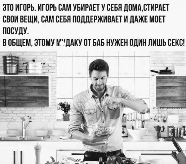ЭТО ИГОРЬ. ИГОРЬ САМ УБИРАЕТ У СЕБЯ ДОМА, СТИРАЕТ СВОИ ВЕЩИ, САМ СЕБЯ ПОДДЕРЖИВАЕТ И ДАЖЕ МОЕТ ПОСУДУ. В ОБЩЕМ, ЭТОМУ МУДАКУ ОТ БАБ НУЖЕН ОДИН ЛИШЬ СЕКС!