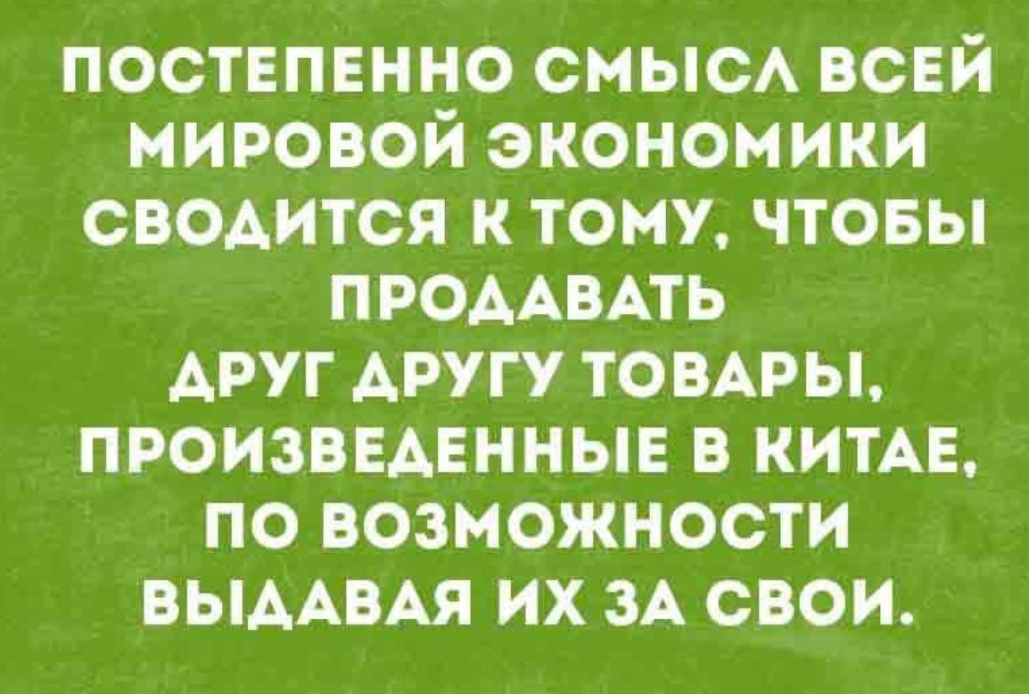 ПОСТЕПЕННО СМЫСЛ ВСЕЙ МИРОВОЙ ЭКОНОМИКИ СВОДИТСЯ К ТОМУ, ЧТОБЫ ПРОДАВАТЬ ДРУГ ДРУГУ ТОВАРЫ, ПРОИЗВЕДЕННЫЕ В КИТАЕ, ПО ВОЗМОЖНОСТИ ВЫДАВАЯ ИХ ЗА СВОИ.