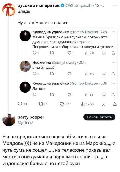 Блядь
Ну и в чём они не правы
Меня в Бразилию не впустили, потому что думали я из вымышленной страны. Пограничники собрали консилиум и гуглили.
а ты откуда?
Латвия
Вы не представляете как я объяснял что я из Молдовии))) не из Македонии не из Марокко,,,, я чуть с ума не сошел,,,, на телефоне показывал место а они думали я нарклом какой-то,,, в индонезии больше не ногой суки