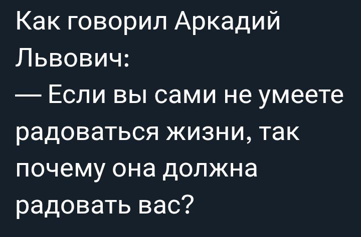 Как говорил Аркадий Львович:
— Если вы сами не умеете радоваться жизни, так почему она должна радовать вас?