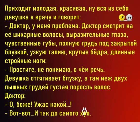 Приходит молодая, красивая, ну вся из себя девушка к врачу и говорит:
- Доктор, у меня проблема. Доктор смотрит на её шикарные волосы, выразительные глаза, чувствительные губы, полную грудь под закрытой блузкой, узкую талию, крутые бедра, длинные стройные ноги:
- Простите, не понимаю, о чём речь.
Девушка оттягивает блузку, а там мех двух пышных грудей густая поросль волос.
Доктор:
- О, боже! Ужас какой...!
- Вот-вот...И так до самого х...