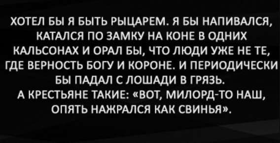ХОТЕЛ БЫ Я БЫТЬ РЫЦАРЕМ. Я БЫ НАПИВАЛСЯ, КАТАЛСЯ ПО ЗАМКУ НА КОНЕ В ОДНИХ КАЛЬСОНАХ И ОРАЛ БЫ, ЧТО ЛЮДИ УЖЕ НЕ ТЕ, ГДЕ ВЕРНОСТЬ БОГУ И КОРОНЕ. И ПЕРИОДИЧЕСКИ БЫ ПАДАЛ С ЛОШАДИ В ГРЯЗЬ. А КРЕСТЬЯНЕ ТАКИЕ: «ВОТ, МИЛОРД-ТО НАШ, ОПЯТЬ НАЖРАЛСЯ КАК СВИНЬЯ».