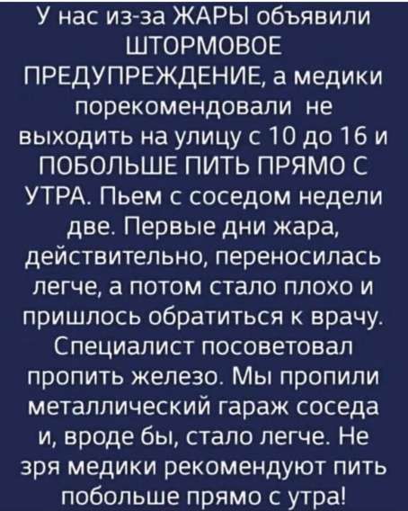 У нас из-за ЖАРЫ объявили ШТОРМОВОЕ ПРЕДУПРЕЖДЕНИЕ, а медики порекомендовали не выходить на улицу с 10 до 16 и ПОБОЛЬШЕ ПИТЬ ПРЯМО С УТРА. Пьём с соседом недели две. Первые дни жара, действительно, переносилась легче, а потом стало плохо и пришлось обратиться к врачу. Специалист посоветовал пропить железо. Мы пропили металлический гараж соседа и, вроде бы, стало легче. Не зря медики рекомендуют пить побольше прямо с утра!