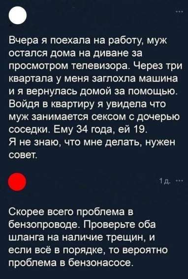Вчера я поехала на работу, муж остался дома на диване за просмотром телевизора. Через три квартала у меня заглохла машина и я вернулась домой за помощью. Войдя в квартиру я увидела что муж занимается сексом с дочерью соседки. Ему 34 года, ей 19. Я не знаю, что мне делать, нужен совет.

Скорее всего проблема в бензопроводе. Проверьте оба шланга на наличие трещин, и если всё в порядке, то вероятно проблема в бензонасосе.