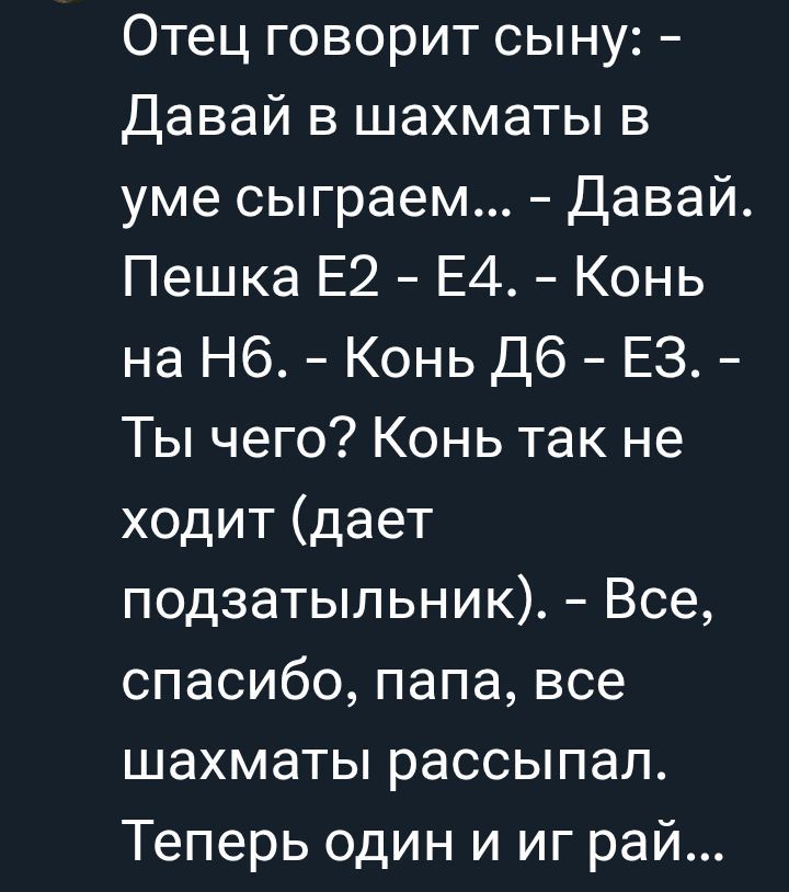 Отец говорит сыны: - Давай в шахматы в уме сыграем... - Давай. Пшка Е2 - Е4. - Конь на Н6. - Конь Д6 - Е3. - Ты чего? Конь так не ходит (дает подзатыльник). - Все, спасибо, папа, все шахматы рассыпал. Теперь один и иг рай...