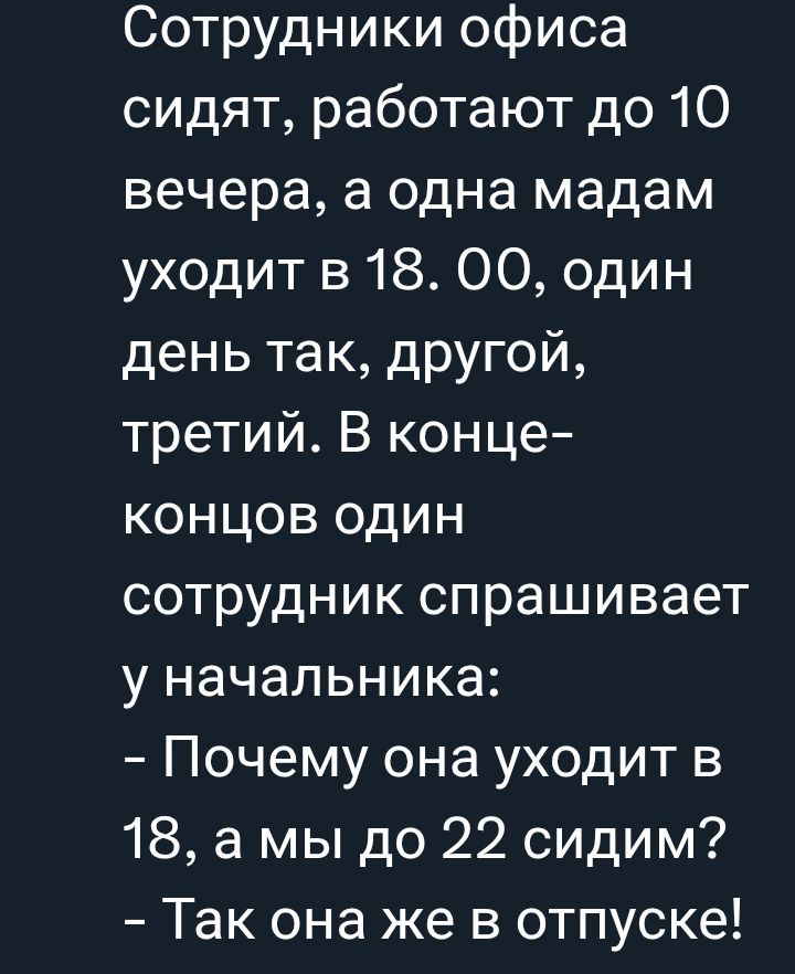 Сотрудники офиса сидят, работают до 10 вечера, а одна мадам уходит в 18. 00, один день так, другой, третий. В конце-концов один сотрудник спрашивает у начальника:
- Почему она уходит в 18, а мы до 22 сидим?
- Так она же в отпуске!