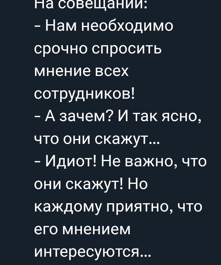 На совещании:
- Нам необходимо срочно спросить мнение всех сотрудников!
- А зачем? И так ясно, что они скажут...
- Идиот! Не важно, что они скажут! Но каждому приятно, что его мнением интересуются...