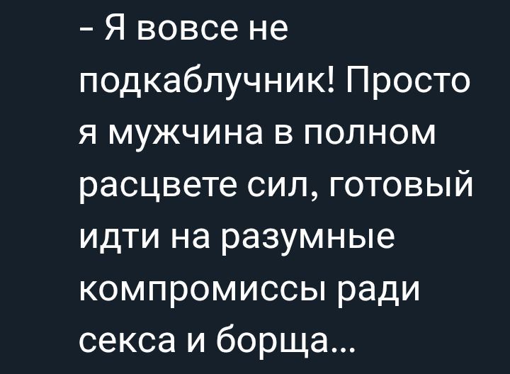 - Я вовсе не подкаблучник! Просто я мужчина в полном расцвете сил, готовый идти на разумные компромиссы ради секса и борща...