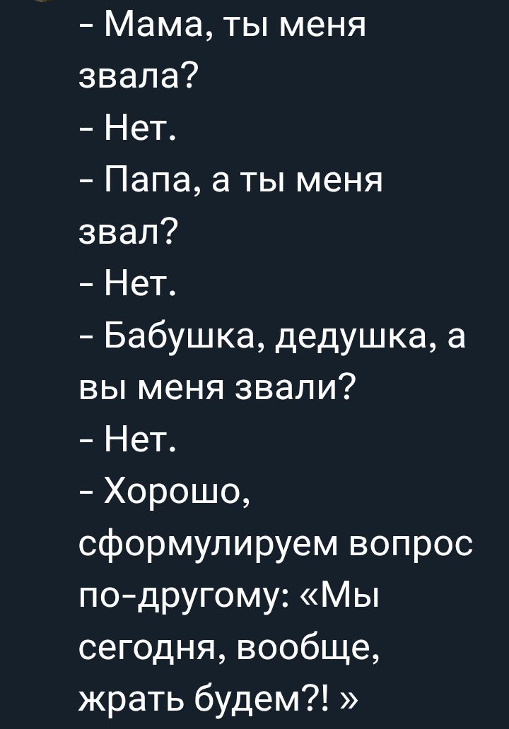 - Мама, ты меня звала?
- Нет.
- Папа, а ты меня звал?
- Нет.
- Бабушка, дедушка, а вы меня звали?
- Нет.
- Хорошо, сформулируем вопрос по-другому: «Мы сегодня, вообще, жрать будем?! »