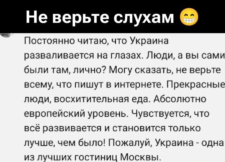 Не верьте слухам 😁

Постоянно читаю, что Украина развивается на глазах. Люди, а вы сами были там, лично? Могу сказать, не верьте всему, что пишут в интернете. Прекрасные люди, восхитительная еда. Абсолютно европейский уровень. Чувствуется, что всё развивается и становится только лучше, чем было! Пожалуй, Украина - одна из лучших гостиниц Москвы.