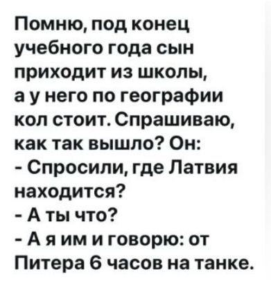 Помню, под конец учебного года сын приходит из школы, а у него по географии кол стоит. Спрашиваю, как так вышло? Он: - Спросили, где Латвия находится? - А ты что? - А я им и говорю: от Питера 6 часов на танке.