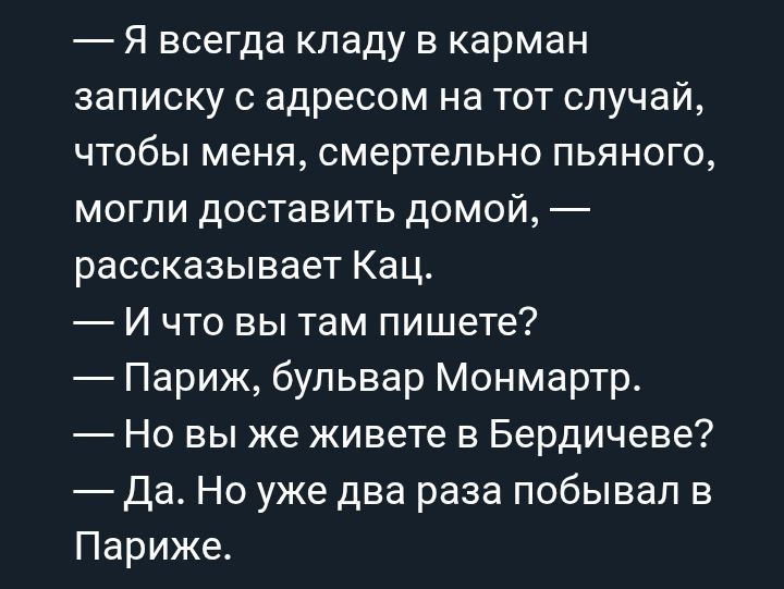 — Я всегда кладу в карман записку с адресом на тот случай, чтобы меня, смертельно пьяного, могли доставить домой, — рассказывает Кац.
— И что вы там пишете?
— Париж, бульвар Монмартр.
— Но вы же живете в Бердичеве?
— Да. Но уже два раза побывал в Париже.