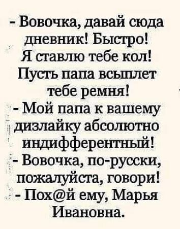 - Вовочка, давай сюда дневник! Быстро!
Я ставлю тебе кол!
Пусть папа вспилит тебе ремня!
- Мой папа к вашему дизайку абсолютно индикативный!
- Вовочка, по-русски, пожалуйста, говори!
- Пох@й ему, Марья Ивановна.