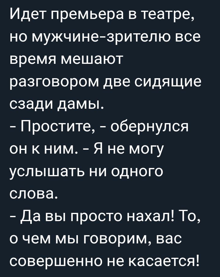 Идет премьера в театре, но мужчине-зрителю все время мешают разговором две сидящие сзади дамы.
- Простите, - обернулся он к ним. - Я не могу услышать ни одного слова.
- Да вы просто нахал! То, о чем мы говорим, вас совершенно не касается!