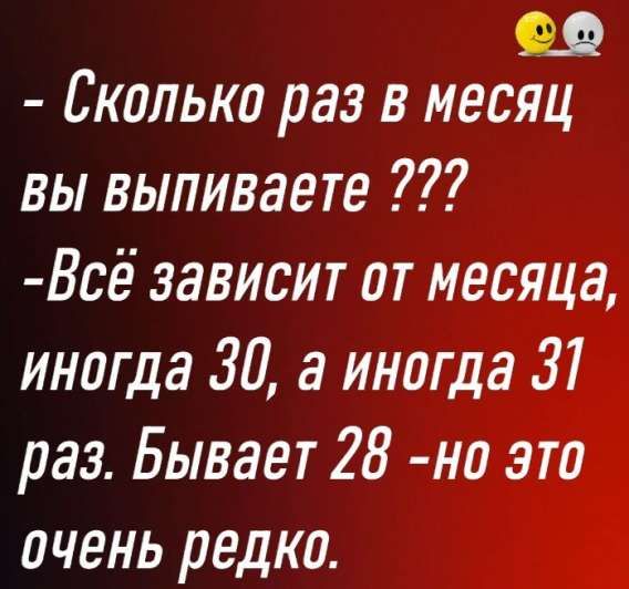 - Сколько раз в месяц вы выпиваете ???
- Всё зависит от месяца, иногда 30, а иногда 31 раз. Бывает 28 - но это очень редко.