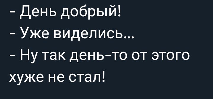 - День добрый!
- Уже виделись...
- Ну так день-то от этого хуже не стал!