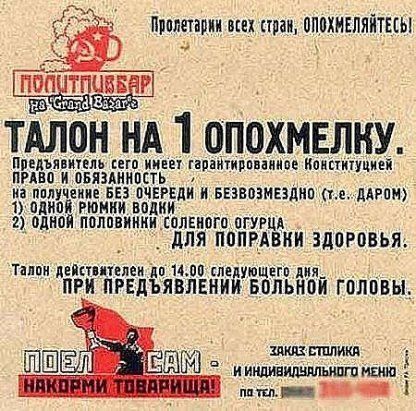 ТАЛОН НА 1 ОПОХМЕЛКУ.

Председатель его имеет гарантированное Конституцией право и обязанность на получение БЕЗ ОЧЕРЕДИ и БЕЗВОЗМЕЗДНО (т.е. ДАРОМ)
1) ОДНОЙ РОКИ ВОДКИ
2) ОДНОЙ ПОЛОВИНКИ СОЛЕНОГО ОГУРЦА

ДЛЯ ПОПРАВКИ ЗДОРОВЬЯ.

Талон действителен до 14.00 следующего дня
ПРИ ПРЕДЪЯВЛЕНИИ БОЛЬНОЙ ГОЛОВЫ.

ЗАКАЗ: СТЕПЛИКА И ИНДИВИДУАЛЬНОГО МЕНЮ ПО ТЕЛ.