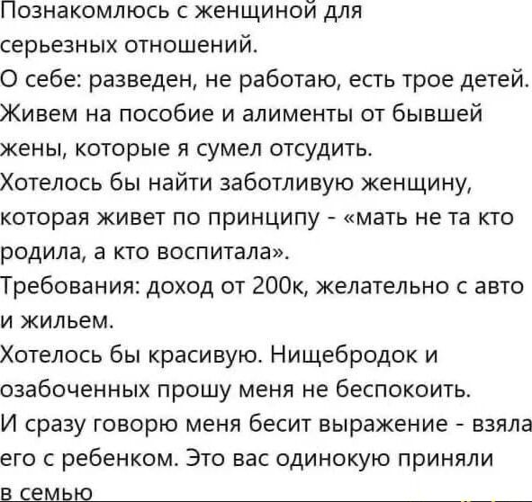 Познакомлюсь с женщиной для серьезных отношений.
О себе: разведен, не работаю, есть трое детей.
Живем на пособие и алименты от бывшей жены, которые я сумел отсудить.
Хотелось бы найти заботливую женщину, которая живет по принципу - 