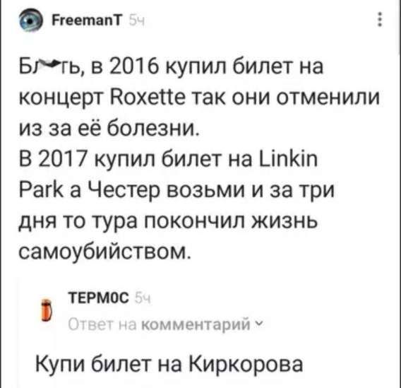 Бл*ть, в 2016 купил билет на концерт Roxette так они отменили из-за её болезни.
В 2017 купил билет на Linkin Park а Честер взвым и за три дня то тура покончил жизнь самоубийством.
Купи билет на Киркорова.