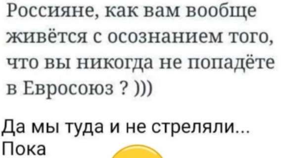 Россияне, как вам вообще живётся с осознанием того, что вы никогда не попадёте в Евросоюз ? )))
Да мы туда и не стреляли... Пока
