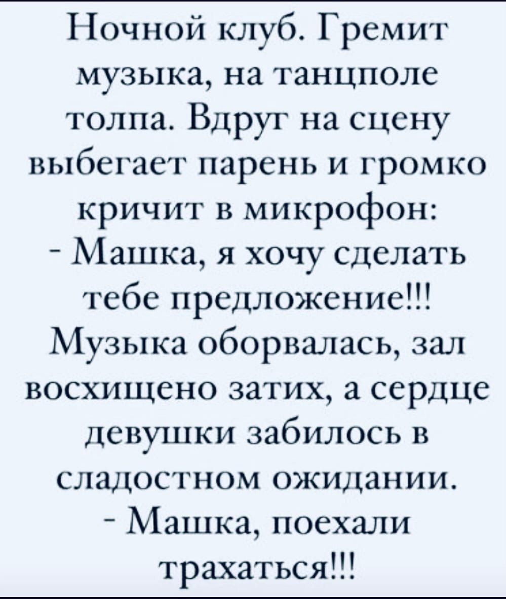Ночной клуб. Гремит музыка, на танцполе толпа. Вдруг на сцену выбегает парень и громко кричит в микрофон:
- Машка, я хочу сделать тебе предложение!!!
Музыка оборвалась, зал восхищено затих, а сердце девушки забилось в сладостном ожидании.
- Машка, поехали трахаться!!!
