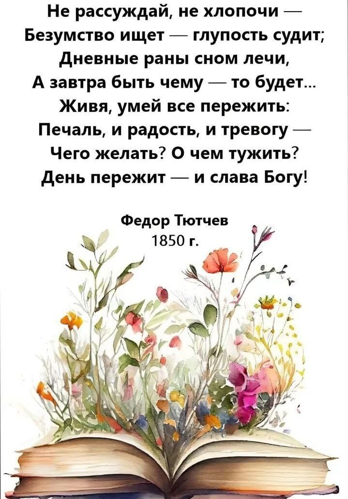 Не рассуждай, не хлопочи —
Безумство ищет — глупость судит;
Дневные раны сном лечи,
А завтра быть чему — то будет...
Живая, умей все пережить:
Печаль, и радость, и тревогу —
Чего желать? О чем тужить?
День пережит — и слава Богу!

Федор Тютчев
1850 г.