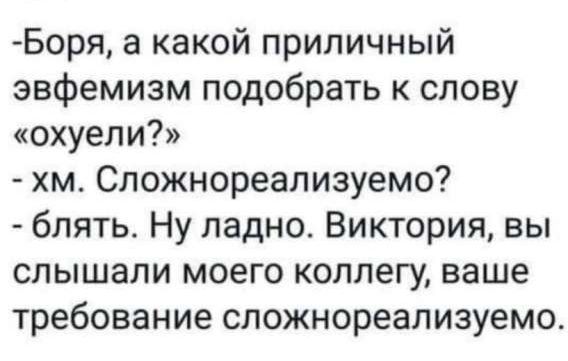 – Боря, а какой приличный эвфемизм подобрать к слову «охуели?»  
– хм. Сложнореализуемо?  
– блин. Ну ладно. Виктория, вы слышали моего коллегу, ваше требование сложнореализуемо.