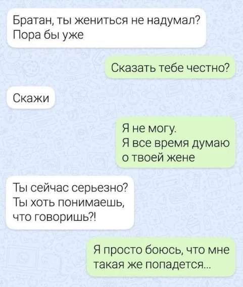 Братан, ты жениться не надумал? Пора бы уже
Сказать тебе честно?
Скажи
Я не могу. Я все время думаю о твоей жене
Ты сейчас серьезно? Ты хоть понимаешь, что говоришь?!
Я просто боюсь, что мне такая же попадется...
