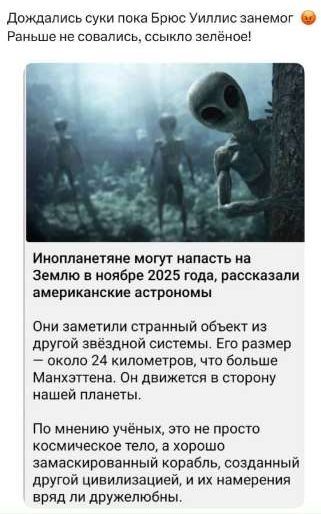 Дождались, суки, пока Брюс Уиллис занемог. Раньше не совались, сссыкло зелёное!

Инопланетяне могут напасть на Землю в ноябре 2025 года, рассказали американские астрономы.

Они заметили странный объект из другой звёздной системы. Его размер – около 24 километров, что больше Манхэттена. Он движется в сторону нашей планеты.

По мнению учёных, это не просто космическое тело, а хорошо замаскированный корабль, созданный другой цивилизацией, и их намерения вряд ли дружелюбны.