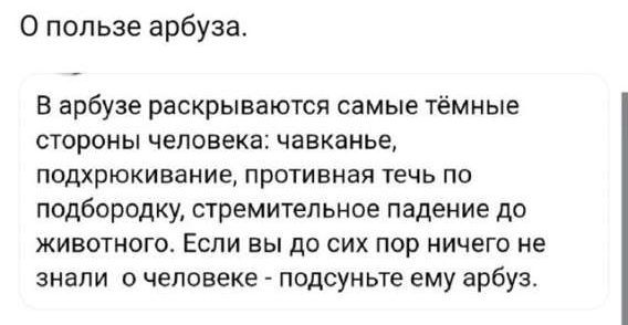 О пользе арбуза.
В арбузе раскрываются самые тёмные стороны человека: чавкание, подхрюкивание, противная течь по подбородку, стремительное падение до животного. Если вы до сих пор ничего не знали о человеке - подсуньте ему арбуз.