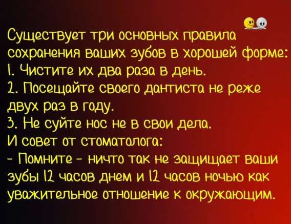 Существует три основных правила сохранения ваших зубов в хорошей форме:
1. Чистите их два раза в день.
2. Посещайте своего дантиста не реже двух раз в году.
3. Не суйте нос не в свои дела.
И совет от стоматолога:
- Помните - ничего так не защищает ваши зубы 12 часов днем и 12 часов ночью как уважительное отношение к окружающим.