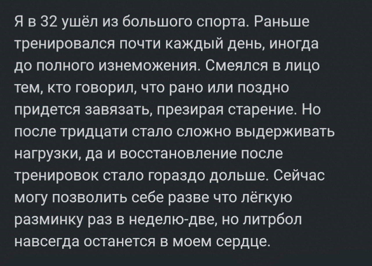Я в 32 ушёл из большого спорта. Раньше тренировался почти каждый день, иногда до полного изнеможения. Смеялся в лицо тем, кто говорил, что рано или поздно придётся завязывать, презирая старение. Но после тридцати стало сложно выдерживать нагрузки, да и восстановление после тренировок стало гораздо больше. Сейчас могу позволить себе разве что лёгкую разминку раз в неделю-две, но литрбол навсегда останется в моем сердце.